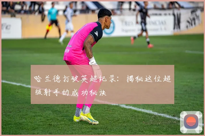 哈兰德打破英超纪录：揭秘这位超级射手的成功秘诀