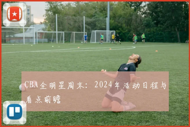 CBA全明星周末:2024年活动日程与看点前瞻