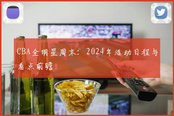 CBA全明星周末：2024年活动日程与看点前瞻