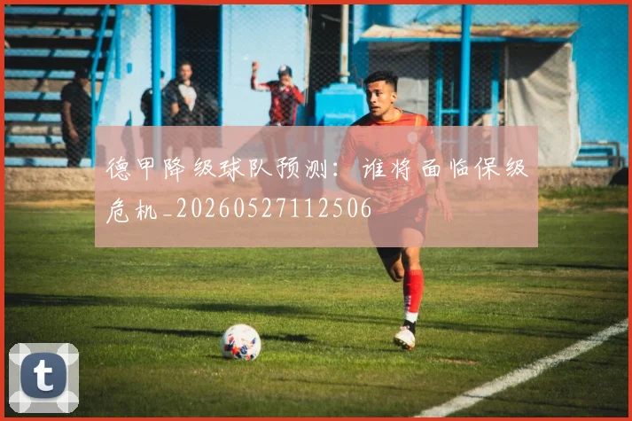 德甲降级球队预测:谁将面临保级危机_20260527112506