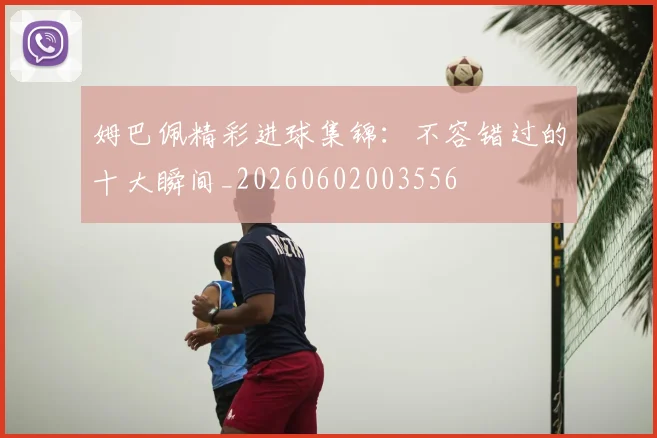 姆巴佩精彩进球集锦:不容错过的十大瞬间_20260602003556