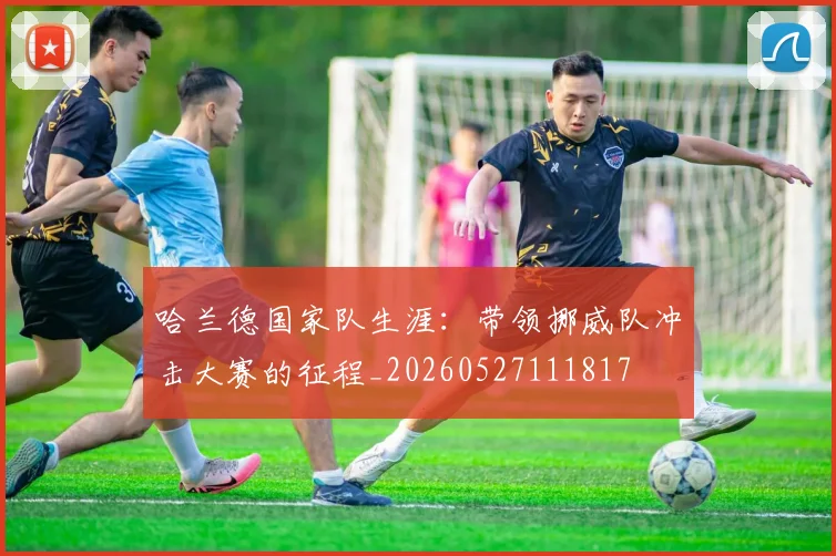 哈兰德国家队生涯：带领挪威队冲击大赛的征程_20260527111817